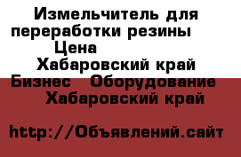 Измельчитель для переработки резины 500 › Цена ­ 4 300 000 - Хабаровский край Бизнес » Оборудование   . Хабаровский край